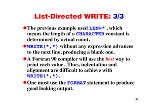 List-Directed WRITE: 3/3List Directed WRITE: 3/3
The previous example used LEN=* , whichp p ,
means the length of a CHARACTER constant is
determined by actual count.
WRITE(*,*) without any expression advances
to the next line, producing a blank one.
A Fortran 90 compiler will use the best way to
print each value. Thus, indentation and
alignment are difficult to achieve with
WRITE(*,*).
One must use the FORMAT statement to produce
good looking output.
44
 
