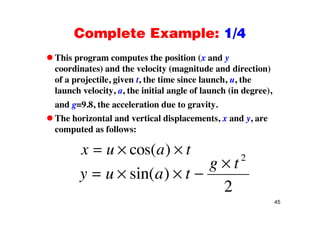 Complete Example: 1/4Complete Example: 1/4
This program computes the position (x and yp g p p ( y
coordinates) and the velocity (magnitude and direction)
of a projectile, given t, the time since launch, u, the
i i i i ilaunch velocity, a, the initial angle of launch (in degree),
and g=9.8, the acceleration due to gravity.
The horizontal and vertical displacements, x and y, are
computed as follows:
x u a tcos( )
g t2
y u a t
g t
sin( )
2
45
2
 