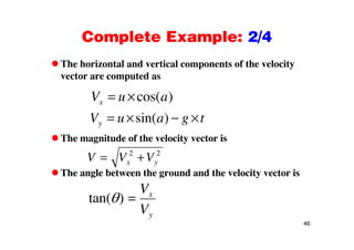 Complete Example: 2/4Complete Example: 2/4
The horizontal and vertical components of the velocityp y
vector are computed as
cos( )V u acos( )xV u a
sin( )yV u a g t
The magnitude of the velocity vector is
( )y g
V V V2 2
The angle between the ground and the velocity vector is
V V Vx y
2 2
tan( )
V
V
x
46
Vy
 