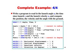 Complete Example: 4/4Complete Example: 4/4
Write a program to read in the launch angle a, the timep g g ,
since launch t, and the launch velocity u, and compute
the position, the velocity and the angle with the ground.
READ(*,*) Angle, Time, U
Angle = Angle * PI / 180.0 ! convert to radianAngle Angle PI / 180.0 ! convert to radian
X = U * COS(Angle) * Time
Y = U * SIN(Angle) * Time - g*Time*Time / 2.0
Vx = U * COS(Angle)g
Vy = U * SIN(Angle) - g * Time
V = SQRT(Vx*Vx + Vy*Vy)
Theta = ATAN(Vy/Vx) * 180.0 / PI ! convert to degree
WRITE(*,*) 'Horizontal displacement : ', X
WRITE(*,*) 'Vertical displacement : ', Y
48
WRITE(*,*) 'Resultant velocity : ', V
WRITE(*,*) 'Direction (in degree) : ', Theta
 