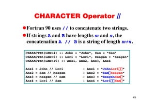 CHARACTER Operator //CHARACTER Operator //
Fortran 90 uses // to concatenate two strings.// g
If strings A and B have lengths m and n, the
concatenation A // B is a string of length m+nconcatenation A // B is a string of length m+n.
CHARACTER(LEN=4) :: John = "John", Sam = "Sam"
CHARACTER(LEN=6) :: Lori = "Lori", Reagan = "Reagan"
CHARACTER(LEN=10) :: Ans1, Ans2, Ans3, Ans4
Ans1 = John // Lori ! Ans1 = “JohnLori ”
Ans2 = Sam // Reagan ! Ans2 = “Sam Reagan”
Ans3 = Reagan // Sam ! Ans3 = “ReaganSam ”
Ans4 = Lori // Sam ! Ans4 = “Lori Sam ”
49
 