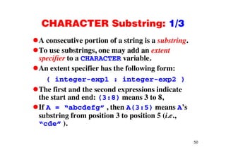 CHARACTER Substring: 1/3CHARACTER Substring: 1/3
A consecutive portion of a string is a substring.p g g
To use substrings, one may add an extent
specifier to a CHARACTER variable.p f
An extent specifier has the following form:
( integer-exp1 : integer-exp2 )( integer-exp1 : integer-exp2 )
The first and the second expressions indicate
the start and end: (3:8) means 3 to 8the start and end: (3:8) means 3 to 8,
If A = “abcdefg” , then A(3:5) means A’s
substring from position 3 to position 5 (i esubstring from position 3 to position 5 (i.e.,
“cde” ).
50
 
