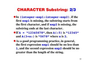 CHARACTER Substring: 2/3CHARACTER Substring: 2/3
In (integer-exp1:integer-exp2), if the( g p g p ),
first exp1 is missing, the substring starts from
the first character, and if exp2 is missing, the, p g,
substring ends at the last character.
If A = “12345678” then A(:5) is “12345”If A = 12345678 , then A(:5) is 12345
and A(3+x:) is “5678” where x is 2.
A d i ti i lAs a good programming practice, in general,
the first expression exp1 should be no less than
1 and the second expression exp2 should be no1, and the second expression exp2 should be no
greater than the length of the string.
51
 