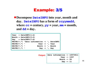 Example: 3/5Example: 3/5
Decompose DateINFO into year, month andp y ,
day. DateINFO has a form of ccyymmdd,
where cc = century, yy = year, mm = month,y, yy y , ,
and dd = day.
Year = DateINFO(1:4)
Month = DateINFO(5:6)
Day = DateINFO(7:8)
WRITE(* *) 'Date information -> ' DateINFOWRITE(*,*) Date information -> , DateINFO
WRITE(*,*) ' Year -> ', Year
WRITE(*,*) ' Month -> ', Month
WRITE(*,*) ' Day -> ', Day
Date information -> 19970811
Year -> 1997
Output:
55
Year -> 1997
Month -> 08
Day -> 11
 