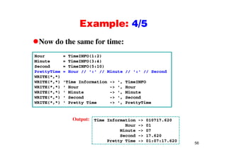 Example: 4/5Example: 4/5
Now do the same for time:Now do the same for time:
Hour = TimeINFO(1:2)
Minute = TimeINFO(3:4)Minute = TimeINFO(3:4)
Second = TimeINFO(5:10)
PrettyTime = Hour // ':' // Minute // ':' // Second
WRITE(*,*)
WRITE(*,*) 'Time Information -> ', TimeINFO
WRITE(*,*) ' Hour -> ', Hour
WRITE(*,*) ' Minute -> ', Minute
WRITE(*,*) ' Second -> ', SecondWRITE( , ) Second > , Second
WRITE(*,*) ' Pretty Time -> ', PrettyTime
Time Information -> 010717.620
Hour -> 01
Minute -> 07
S d 17 620
Output:
56
Second -> 17.620
Pretty Time -> 01:07:17.620
 