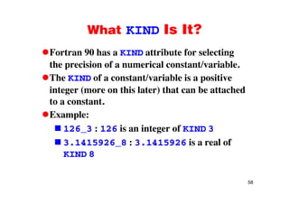What KIND Is It?What KIND Is It?
Fortran 90 has a KIND attribute for selectingg
the precision of a numerical constant/variable.
The KIND of a constant/variable is a positiveThe KIND of a constant/variable is a positive
integer (more on this later) that can be attached
to a constantto a constant.
Example:
i i f126_3 : 126 is an integer of KIND 3
3.1415926_8 : 3.1415926 is a real of
KIND 8
58
 