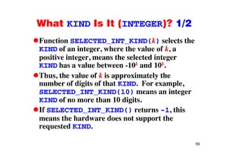 What KIND Is It (INTEGER)? 1/2What KIND Is It (INTEGER)? 1/2
Function SELECTED_INT_KIND(k) selects the_ _
KIND of an integer, where the value of k, a
positive integer, means the selected integer
k kKIND has a value between -10k and 10k.
Thus, the value of k is approximately the
number of digits of that KIND. For example,
SELECTED_INT_KIND(10) means an integer
KIND of no more than 10 digitsKIND of no more than 10 digits.
If SELECTED_INT_KIND() returns -1, this
th h d d t t thmeans the hardware does not support the
requested KIND.
59
 