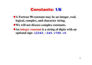 Constants: 1/6Constants: 1/6
A Fortran 90 constant may be an integer, real,A Fortran 90 constant may be an integer, real,
logical, complex, and character string.
We will not discuss complex constantsWe will not discuss complex constants.
An integer constant is a string of digits with an
optional sign: 12345 345 +789 +0optional sign: 12345, -345, +789, +0.
6
 