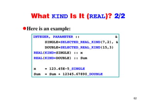 What KIND Is It (REAL)? 2/2What KIND Is It (REAL)? 2/2
Here is an example:Here is an example:
INTEGER, PARAMETER :: &
SINGLE=SELECTED REAL KIND(7,2), &SINGLE=SELECTED_REAL_KIND(7,2), &
DOUBLE=SELECTED_REAL_KIND(15,3)
REAL(KIND=SINGLE) :: x
REAL(KIND=DOUBLE) :: Sum
123 4x = 123.45E-5_SINGLE
Sum = Sum + 12345.67890_DOUBLE
62
 