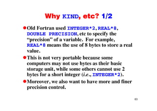 Why KIND, etc? 1/2Why KIND, etc? 1/2
Old Fortran used INTEGER*2, REAL*8,, ,
DOUBLE PRECISION, etc to specify the
“precision” of a variable. For example,
REAL*8 means the use of 8 bytes to store a real
value.
This is not very portable because some
computers may not use bytes as their basic
t it hil th t 2storage unit, while some others cannot use 2
bytes for a short integer (i.e., INTEGER*2).
M l t t h d fiMoreover, we also want to have more and finer
precision control.
63
 