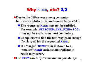 Why KIND, etc? 2/2Why KIND, etc? 2/2
Due to the differences among computerDue to the differences among computer
hardware architectures, we have to be careful:
The requested KIND may not be satisfiedThe requested KIND may not be satisfied.
For example, SELECTED_INT_KIND(100)
may not be realistic on most computersmay not be realistic on most computers.
Compilers will find the best way good enough
(i e larger) for the requested KIND(i.e., larger) for the requested KIND.
If a “larger” KIND value is stored to a
“ ll ” i bl di bl“smaller” KIND variable, unpredictable
result may occur.
64
Use KIND carefully for maximum portability.
 