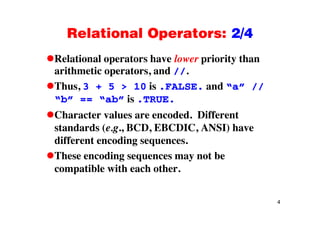 Relational Operators: 2/4Relational Operators: 2/4
Relational operators have lower priority thanRelational operators have lower priority than
arithmetic operators, and //.
Thus 3 + 5 > 10 is FALSE and “a” //Thus, 3 + 5 > 10 is .FALSE. and a //
“b” == “ab” is .TRUE.
Ch t l d d Diff tCharacter values are encoded. Different
standards (e.g., BCD, EBCDIC, ANSI) have
diff t didifferent encoding sequences.
These encoding sequences may not be
compatible with each other.
4
 