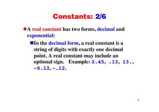 Constants: 2/6Constants: 2/6
A real constant has two forms, decimal andA real constant has two forms, decimal and
exponential:
In the decimal form a real constant is aIn the decimal form, a real constant is a
string of digits with exactly one decimal
point A real constant may include anpoint. A real constant may include an
optional sign. Example: 2.45, .13, 13.,
-0 12 - 120.12, .12.
7
 