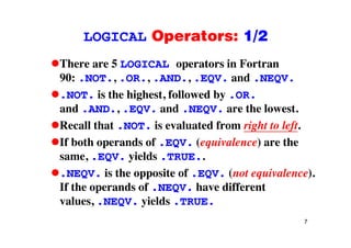 LOGICAL Operators: 1/2LOGICAL Operators: 1/2
There are 5 LOGICAL operators in Fortranp
90: .NOT., .OR., .AND., .EQV. and .NEQV.
NOT is the highest followed by OR.NOT. is the highest, followed by .OR.
and .AND., .EQV. and .NEQV. are the lowest.
Recall that NOT is evaluated from right to leftRecall that .NOT. is evaluated from right to left.
If both operands of .EQV. (equivalence) are the
isame, .EQV. yields .TRUE..
.NEQV. is the opposite of .EQV. (not equivalence).
If the operands of .NEQV. have different
values, .NEQV. yields .TRUE.
7
 