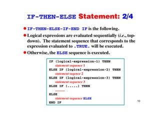 IF-THEN-ELSE Statement: 2/4IF THEN ELSE Statement: 2/4
IF-THEN-ELSE-IF-END IF is the following.g
Logical expressions are evaluated sequentially (i.e., top-
down). The statement sequence that corresponds to the
expression evaluated to .TRUE. will be executed.
Otherwise, the ELSE sequence is executed.
IF (logical-expression-1) THEN
statement sequence 1
ELSE IF (logical expression 2) THENELSE IF (logical-expression-2) THEN
statement seqence 2
ELSE IF (logical-expression-3) THEN
statement sequence 3statement sequence 3
ELSE IF (.....) THEN
...........
ELSE
10
ELSE
statement sequence ELSE
END IF
 