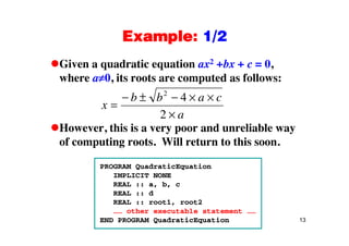 Example: 1/2Example: 1/2
Given a quadratic equation ax2 +bx + c = 0,Given a quadratic equation ax bx c 0,
where a 0, its roots are computed as follows:
b b2
4
x
b b a c
a
2
4
2
However, this is a very poor and unreliable way
of computing roots. Will return to this soon.
PROGRAM QuadraticEquation
IMPLICIT NONE
REAL :: a, b, c
REAL :: d
REAL :: root1, root2
13
…… other executable statement ……
END PROGRAM QuadraticEquation
 