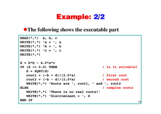 Example: 2/2Example: 2/2
The following shows the executable partThe following shows the executable part
READ(*,*) a, b, c
WRITE(*,*) 'a = ', a
WRITE(*,*) 'b = ', b
WRITE(*,*) 'c = ', c
WRITE(*,*)
d = b*b - 4.0*a*c
IF (d >= 0.0) THEN ! is it solvable?
d = SQRT(d)
root1 = (-b + d)/(2.0*a) ! first root
root2 = (-b - d)/(2.0*a) ! second root
WRITE(* *) 'R t ' t1 ' d ' t2WRITE(*,*) 'Roots are ', root1, ' and ', root2
ELSE ! complex roots
WRITE(*,*) 'There is no real roots!'
WRITE(* *) 'Discriminant = ' d
14
WRITE(*,*) 'Discriminant = ', d
END IF
 