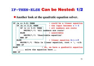 IF-THEN-ELSE Can be Nested: 1/2IF THEN ELSE Can be Nested: 1/2
Another look at the quadratic equation solver.Another look at the quadratic equation solver.
IF (a == 0.0) THEN ! could be a linear equation
IF (b == 0 0) THEN ! the input becomes c = 0IF (b == 0.0) THEN ! the input becomes c = 0
IF (c == 0.0) THEN ! all numbers are roots
WRITE(*,*) 'All numbers are roots'
ELSE ! unsolvableELSE ! unsolvable
WRITE(*,*) 'Unsolvable equation'
END IF
ELSE ! linear equation bx + c = 0ELSE ! linear equation bx + c 0
WRITE(*,*) 'This is linear equation, root = ', -c/b
END IF
ELSE ! ok, we have a quadratic equation, q q
...... solve the equation here ……
END IF
15
 