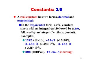 Constants: 3/6Constants: 3/6
A real constant has two forms, decimal andA real constant has two forms, decimal and
exponential:
In the exponential form a real constantIn the exponential form, a real constant
starts with an integer/real, followed by a E/e,
followed by an integer (i e the exponent)followed by an integer (i.e., the exponent).
Examples:
12E3 (12 103) 12e3 ( 12 103)12E3 (12 103), -12e3 (-12 103),
3.45E-8 (3.45 10-8), -3.45e-8
( 3 45 10-8)(-3.45 10-8).
0E0 (0 100=0). 12.34-5 is wrong!
8
 