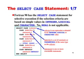 The SELECT CASE Statement: 1/7The SELECT CASE Statement: 1/7
Fortran 90 has the SELECT CASE statement forS S
selective execution if the selection criteria are
based on simple values in INTEGER, LOGICALp ,
and CHARACTER. No, REAL is not applicable.
SELECT CASE (selector)
CASE (label-list-1)
statements-1
CASE (label-list-2)
2
selector is an expression evaluated
to an INTEGER, LOGICAL or
CHARACTER value
statements-2
CASE (label-list-3)
statements-3
other cases
label-list is a set of constants or
PARAMETERS of the same type
…… other cases ……
CASE (label-list-n)
statements-n
CASE DEFAULT
yp
as the selector
statements is one or more
18
CASE DEFAULT
statements-DEFAULT
END SELECT
statements s o e o o e
executable statements
 
