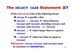 The SELECT CASE Statement: 2/7The SELECT CASE Statement: 2/7
The label-list is a list of the following forms:The label list is a list of the following forms:
value a specific value
al e1 al e2 values betweenvalue1 : value2 values between
value1 and value2, including value1 and
al e2 and al e1 < al e2value2, and value1 <= value2
value1 : values larger than or equal to
value1
: value2 values less than or equal to
value2
Reminder: value, value1 and value2 must
19
,
be constants or PARAMETERs.
 