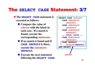 The SELECT CASE Statement: 3/7The SELECT CASE Statement: 3/7
The SELECT CASE statement is SELECT CASE (selector)
executed as follows:
Compare the value of
SELECT CASE (selector)
CASE (label-list-1)
statements-1
CASE (label-list-2)
selector with the labels in
each case. If a match is
f d t th
( )
statements-2
CASE (label-list-3)
statements-3
found, execute the
corresponding statements.
If no match is found and if
…… other cases ……
CASE (label-list-n)
statements-n
If no match is found and if
CASE DEFAULT is there,
execute the statements-
CASE DEFAULT
statements-DEFAULT
END SELECT
DEFAULT.
Execute the next statement optional
20
following the SELECT CASE.
 