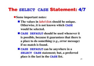 The SELECT CASE Statement: 4/7The SELECT CASE Statement: 4/7
Some important notes:Some important notes:
The values in label-lists should be unique.
Otherwise it is not known which CASEOtherwise, it is not known which CASE
would be selected.
CASE DEFAULT should be used whenever itCASE DEFAULT should be used whenever it
is possible, because it guarantees that there is
l t d thi ( )a place to do something (e.g., error message)
if no match is found.
b h iCASE DEFAULT can be anywhere in a
SELECT CASE statement; but, a preferred
l i h l i h li
21
place is the last in the CASE list.
 