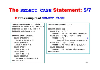 The SELECT CASE Statement: 5/7The SELECT CASE Statement: 5/7
Two examples of SELECT CASE:p S S
CHARACTER(LEN=4) :: Title
INTEGER :: DrMD = 0, PhD = 0
CHARACTER(LEN=1) :: c
INTEGER :: DrMD 0, PhD 0
INTEGER :: MS = 0, BS = 0
INTEGER ::Others = 0
i
SELECT CASE (c)
CASE ('a' : 'j')
WRITE(*,*) ‘First ten letters'
SELECT CASE (Title)
CASE ("DrMD")
DrMD = DrMD + 1
CASE ("PhD")
CASE ('l' : 'p', 'u' : 'y')
WRITE(*,*) &
'One of l,m,n,o,p,u,v,w,x,y'
CASE ('z', 'q' : 't')CASE ( PhD )
PhD = PhD + 1
CASE ("MS")
MS = MS + 1
( )
CASE ( z , q : t )
WRITE(*,*) 'One of z,q,r,s,t'
CASE DEFAULT
WRITE(*,*) 'Other characters'
CASE ("BS")
BS = BS + 1
CASE DEFAULT
Others = Others + 1
END SELECT
22
Ot e s Ot e s
END SELECT
 