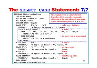 The SELECT CASE Statement: 7/7The SELECT CASE Statement: 7/7
PROGRAM CharacterTesting
IMPLICIT NONE
CHARACTER(LEN=1) :: Input
This program reads in a character and
determines if it is a vowel, a consonant,
CHARACTER(LEN=1) :: Input
READ(*,*) Input
SELECT CASE (Input)
CASE ('A' : 'Z', 'a' : 'z') ! rule out letters
a digit, one of the four arithmetic operators,
a space, or something else (i.e., %, $, @, etc).
WRITE(*,*) 'A letter is found : "', Input, '"'
SELECT CASE (Input) ! a vowel ?
CASE ('A', 'E', 'I', 'O', 'U', 'a', 'e', 'i', 'o','u')
WRITE(* *) 'It is a vowel'WRITE( , ) It is a vowel
CASE DEFAULT ! it must be a consonant
WRITE(*,*) 'It is a consonant'
END SELECT
CASE ('0' : '9') ! a digit
WRITE(*,*) 'A digit is found : "', Input, '"'
CASE ('+', '-', '*', '/') ! an operator
WRITE(*,*) 'An operator is found : "', Input, '"'WRITE( , ) An operator is found : , Input,
CASE (' ') ! space
WRITE(*,*) 'A space is found : "', Input, '"'
CASE DEFAULT ! something else
24
WRITE(*,*) 'Something else found : "', Input, '"'
END SELECT
END PROGRAM CharacterTesting
 