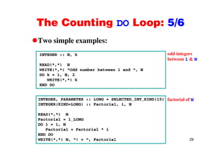 The Counting DO Loop: 5/6The Counting DO Loop: 5/6
Two simple examples:Two simple examples:
INTEGER :: N, k odd integers
between 1 & N
READ(*,*) N
WRITE(*,*) “Odd number between 1 and “, N
DO k = 1, N, 2
between 1 & N
WRITE(*,*) k
END DO
INTEGER, PARAMETER :: LONG = SELECTED_INT_KIND(15)
INTEGER(KIND=LONG) :: Factorial, i, N
READ(* *) N
factorial of N
READ(*,*) N
Factorial = 1_LONG
DO i = 1, N
Factorial = Factorial * i
29
END DO
WRITE(*,*) N, “! = “, Factorial
 
