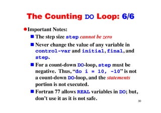The Counting DO Loop: 6/6The Counting DO Loop: 6/6
Important Notes:Important Notes:
The step size step cannot be zero
N h th l f i bl iNever change the value of any variable in
control-var and initial, final, and
stepstep.
For a count-down DO-loop, step must be
i “ ” inegative. Thus, “do i = 10, -10” is not
a count-down DO-loop, and the statements
portion is not executed.
Fortran 77 allows REAL variables in DO; but,
30
don’t use it as it is not safe.
 