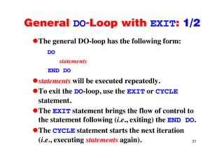 General DO-Loop with EXIT: 1/2General DO Loop with EXIT: 1/2
The general DO-loop has the following form:The general DO loop has the following form:
DO
statementsstatements
END DO
t t t ill b t d t dlstatements will be executed repeatedly.
To exit the DO-loop, use the EXIT or CYCLE
statement.
The EXIT statement brings the flow of control to
the statement following (i.e., exiting) the END DO.
The CYCLE statement starts the next iteration
31
e C C state e t sta ts t e e t te at o
(i.e., executing statements again).
 