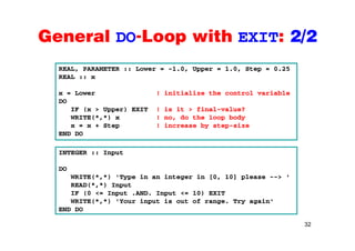 General DO-Loop with EXIT: 2/2General DO Loop with EXIT: 2/2
REAL PARAMETER :: Lower = 1 0 Upper = 1 0 Step = 0 25REAL, PARAMETER :: Lower = -1.0, Upper = 1.0, Step = 0.25
REAL :: x
x = Lower ! initialize the control variable
DO
IF (x > Upper) EXIT ! is it > final-value?
WRITE(*,*) x ! no, do the loop body
x = x + Step ! increase by step-sizex = x + Step ! increase by step-size
END DO
INTEGER :: InputINTEGER :: Input
DO
WRITE(*,*) 'Type in an integer in [0, 10] please --> '
READ(*,*) Input
IF (0 <= Input .AND. Input <= 10) EXIT
WRITE(*,*) 'Your input is out of range. Try again'
END DO
32
END DO
 