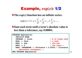 Example, exp(x): 1/2Example, exp(x): 1/2
The exp(x) function has an infinite series:The exp(x) function has an infinite series:
exp( )
! !
....
!
......x x
x x x
i
i
1
2 3
2 3
Sum each term until a term’s absolute value is
! ! !i2 3
less than a tolerance, say 0.00001.
PROGRAM Exponential
IMPLICIT NONE
INTEGER :: Count ! # of terms used
REAL :: Term ! a term
REAL :: Sum ! the sum
REAL :: X ! the input x
REAL, PARAMETER :: Tolerance = 0.00001 ! tolerance
33
…… executable statements ……
END PROGRAM Exponential
 