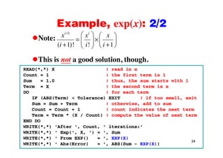 Example, exp(x): 2/2Example, exp(x): 2/2
Note:
1
( 1)! ! 1
i i
x x x
i i i
This is not a good solution, though.
( 1)! ! 1i i i
This is not a good solution, though.
READ(*,*) X ! read in x
Count = 1 ! the first term is 1
iSum = 1.0 ! thus, the sum starts with 1
Term = X ! the second term is x
DO ! for each term
IF (ABS(T ) < T l ) EXIT ! if t ll itIF (ABS(Term) < Tolerance) EXIT ! if too small, exit
Sum = Sum + Term ! otherwise, add to sum
Count = Count + 1 ! count indicates the next term
Term = Term * (X / Count) ! compute the value of next termTerm = Term * (X / Count) ! compute the value of next term
END DO
WRITE(*,*) 'After ', Count, ' iterations:'
WRITE(* *) ' Exp(' X ') = ' Sum
34
WRITE( , ) Exp( , X, ) = , Sum
WRITE(*,*) ' From EXP() = ', EXP(X)
WRITE(*,*) ' Abs(Error) = ', ABS(Sum - EXP(X))
 
