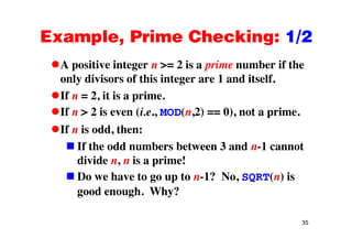Example, Prime Checking: 1/2Example, Prime Checking: 1/2
A positive integer n >= 2 is a prime number if theA positive integer n 2 is a prime number if the
only divisors of this integer are 1 and itself.
If n = 2 it is a primeIf n = 2, it is a prime.
If n > 2 is even (i.e., MOD(n,2) == 0), not a prime.
If n is odd, then:
If the odd numbers between 3 and n-1 cannot
divide n, n is a prime!
Do we have to go up to n-1? No, SQRT(n) isg p , Q ( )
good enough. Why?
35
 
