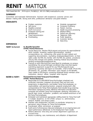 ,
SUMMARY
HIGHLIGHTS
EXPERIENCE
10/2011 to Current
08/2008 to 10/2011
MATTOX
, TN 38053| C: 901 315-7980 |rmattox@uthsc.edu
Problem resolution Schedule management
Self-starter Computer Proficiency
Deadline-oriented Patient charting
Staff motivation Health insurance processing
Employee training and Medical billing
development Patient care advocacy
Travel administration Telephone Skills
Proofreading Public Speaking
Customer Service
Data Entry
Sr. Benefits Specialist
UTHSC-Human Resources
Human Resources- Receive FMLA request and process for approval/denial
which includes: reviewing medical documentation, sending
correspondence, etc., maintaining a file system for each request and
supporting documentation, counseling employees/departments on their
rights under the FML Act, familiar with the FML Act, policies, procedures
and any DOL changes and updates, reviewing medical documentation,
sending correspondence/paperwork etc.
Training on both FMLA and Sick Leave Bank for employees on campus,
coordinating the annual SLB open enrollment May-June that require
submitting paperwork to payroll for any FML/SLB payroll issues;
submitting a quarterly SLB report to Chancellor, Chief of Staff, VP & CHO,
HR Director, etc., provides information upon request to the Benefits
Team Leader or HR Director; contacting employee family members other
institutions, doctors' offices, hospitals when required.
Personnel Service Asst/ Temp pool Coordinator
UTHSC- Human Resources
Responsible for $1,000,000.00 Temp Pool budget, scheduled and
conducted interviews, prepared recruitment data and sent work
assignments to departments, and briefed Temp Pool employees on
responsibilities and reporting location; prepared employment offer
correspondence for Temp Pool employees that included drug screening
information, background check, reference information and education;
contacted and assisted Temp Pool employees obtaining information for
payroll, login issues, verification , problems; and audited work/hours of all
the Temp Pool employees.
Scheduled and maintained appropriate staffing levels for Temp Pool staff
in multiple disciplines on the UTHSC campus i.e., administrative,
research, facilities and campus police.
Interface with employment recruiters to coordinate temporary to
permanent status changes for Temp Pool employees.
Coordinated offsite recruitment as assigned.
Audit work of all temporary help pool employees on an ongoing basis and
report performance deficiencies to the Employment Team Leader.
Perform electronic time entry and contact department supervisors on
missed times
Assists in ordering, care, maintenance, and utilization of department
RENIT
A7866 Sweet Bark Rd Millington
Committed and motivated Administrative Assistant with exceptional customer service and
decision making skills. Strong work ethic, professional demeanor and great initiative.
 