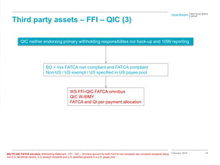 18
Third party assets – FFI – QIC (3)
February 2015
QIC neither endorsing primary withholding responsibilites nor back-up and 1099 reporting
BO = mix FATCA non compliant and FATCA compliant
Non-US / US exempt / US specified in US payee pool
WS FFI-QIC FATCA omnibus
QIC W-8IMY
FATCA and QI per payment allocation
WS FFI-QIC FATCA omnibus: Withholding Statement - FFI – QIC – Omnibus account for both FATCA non-compliant and compliant recipients being
non-U.S. beneficial owners, U.S. exempt recipients and U.S. specified persons in a U.S. payee pool
 