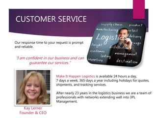 CUSTOMER SERVICE
Make It Happen Logistics is available 24 hours a day,
7 days a week, 365 days a year including holidays for quotes,
shipments, and tracking services.
After nearly 23 years in the logistics business we are a team of
professionals with networks extending well into 3PL
Management.
Our response time to your request is prompt
and reliable.
“I am confident in our business and can
guarantee our services.”
Kay Lerner
Founder & CEO
 