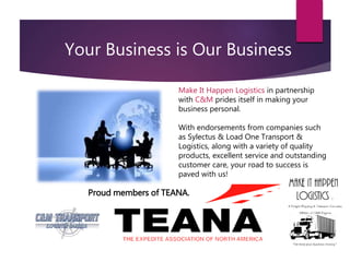 Your Business is Our Business
Make It Happen Logistics in partnership
with C&M prides itself in making your
business personal.
With endorsements from companies such
as Sylectus & Load One Transport &
Logistics, along with a variety of quality
products, excellent service and outstanding
customer care, your road to success is
paved with us!
Proud members of TEANA.
 