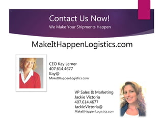 Contact Us Now!
We Make Your Shipments Happen
CEO Kay Lerner
407.614.4677
Kay@
MakeItHappenLogistics.com
VP Sales & Marketing
Jackie Victoria
407.614.4677
JackieVictoria@
MakeItHappenLogistics.com
MakeItHappenLogistics.com
 