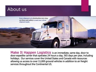 About us
Make It Happen Logistics is an immediate, same day, door to
door expedite carrier that operates 24 hours a day, 365 days per year, including
holidays. Our services cover the United States and Canada with resources
allowing us access to over 11,000 ground vehicles in addition to air freight
services throughout the Continental US.
 