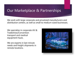 Our Marketplace & Partnerships
We work with large corporate and privatized manufacturers and
distribution centers, as well as small to medium-sized businesses.
We specialize in corporate AV &
Tradeshow/Convention
transport and medical
equipment hauls.
We are experts in last-minute
needs and freight shipments in
remote locations.
 