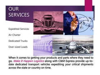 OUR
SERVICES
When it comes to getting your products and parts where they need to
go, Make It Happen Logistics along with C&M Express provide up-to-
date dedicated transport vehicles expediting your critical shipments
across the state or country on time.
Expedited Services
Air Charter
Dedicated Trucks
Over-sized Loads
 