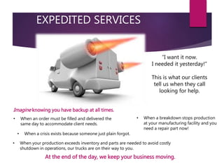 EXPEDITED SERVICES
• When a crisis exists because someone just plain forgot.
“I want it now.
I needed it yesterday!”
This is what our clients
tell us when they call
looking for help.
• When an order must be filled and delivered the
same day to accommodate client needs.
• When your production exceeds inventory and parts are needed to avoid costly
shutdown in operations, our trucks are on their way to you.
• When a breakdown stops production
at your manufacturing facility and you
need a repair part now!
Imagine knowing you have backup at all times.
At the end of the day, we keep your business moving.
 