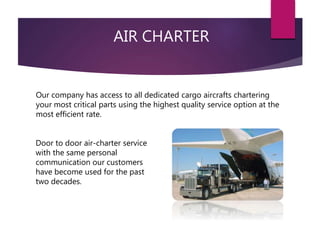 AIR CHARTER
Door to door air-charter service
with the same personal
communication our customers
have become used for the past
two decades.
Our company has access to all dedicated cargo aircrafts chartering
your most critical parts using the highest quality service option at the
most efficient rate.
 