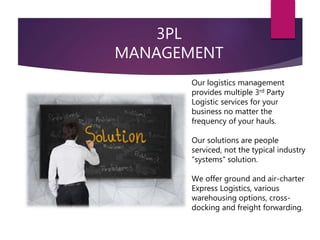 3PL
MANAGEMENT
Our logistics management
provides multiple 3rd Party
Logistic services for your
business no matter the
frequency of your hauls.
Our solutions are people
serviced, not the typical industry
“systems” solution.
We offer ground and air-charter
Express Logistics, various
warehousing options, cross-
docking and freight forwarding.
 