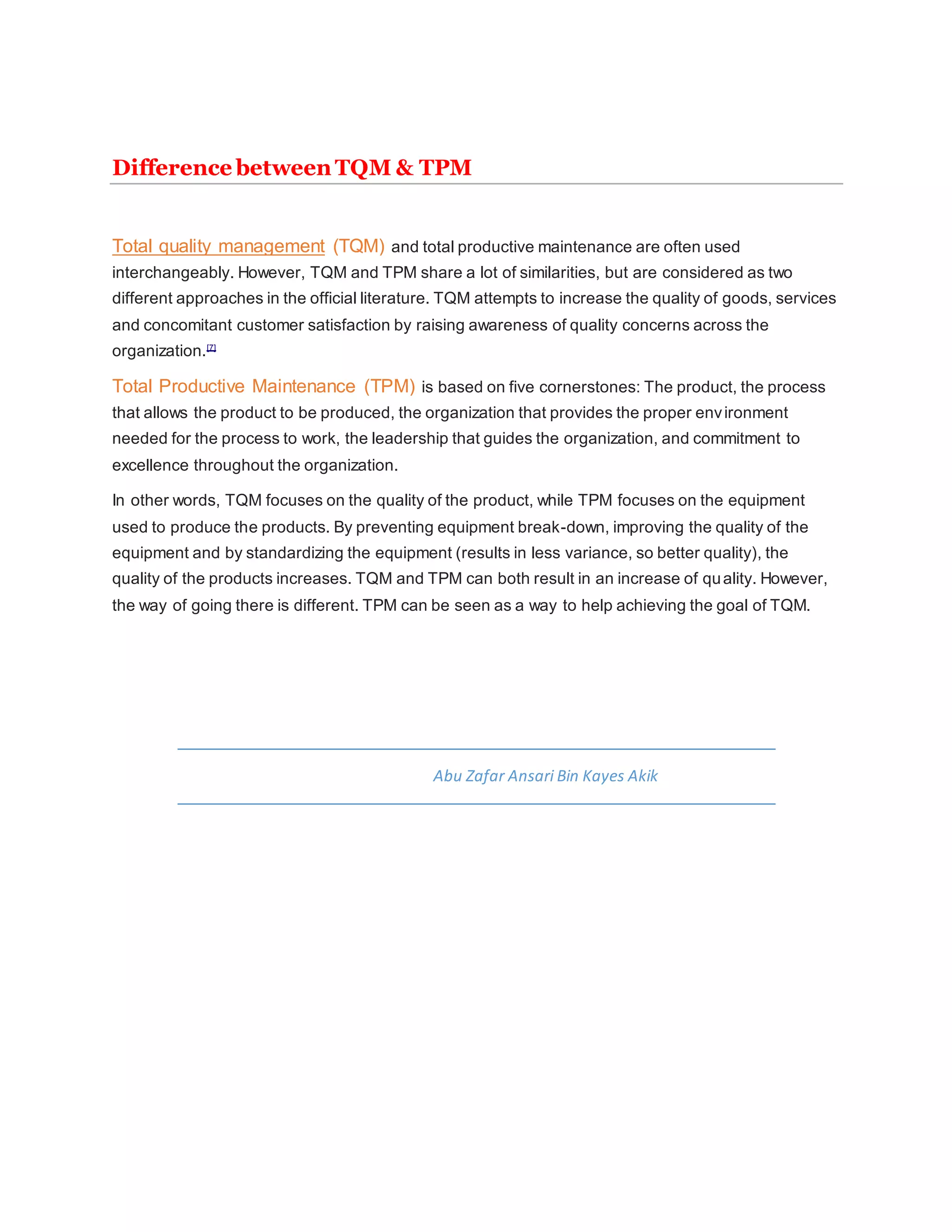 Difference between TQM & TPM
Total quality management (TQM) and total productive maintenance are often used
interchangeably. However, TQM and TPM share a lot of similarities, but are considered as two
different approaches in the official literature. TQM attempts to increase the quality of goods, services
and concomitant customer satisfaction by raising awareness of quality concerns across the
organization.[7]
Total Productive Maintenance (TPM) is based on five cornerstones: The product, the process
that allows the product to be produced, the organization that provides the proper environment
needed for the process to work, the leadership that guides the organization, and commitment to
excellence throughout the organization.
In other words, TQM focuses on the quality of the product, while TPM focuses on the equipment
used to produce the products. By preventing equipment break-down, improving the quality of the
equipment and by standardizing the equipment (results in less variance, so better quality), the
quality of the products increases. TQM and TPM can both result in an increase of quality. However,
the way of going there is different. TPM can be seen as a way to help achieving the goal of TQM.
Abu Zafar Ansari Bin Kayes Akik
 
