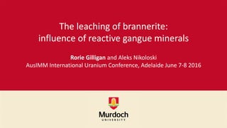The leaching of brannerite:
influence of reactive gangue minerals
Rorie Gilligan and Aleks Nikoloski
AusIMM International Uranium Conference, Adelaide June 7-8 2016
 