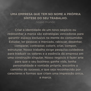 UMA EMPRESA QUE TEM NO NOME A PRÓPRIA
SÍNTESE DO SEU TRABALHO.
nosso mundo
Criar a identidade de um novo negócio ou
redesenhar a marca são estratégias vencedoras para
garantir espaço exclusivo na mente do consumidor.
Estudar, ler pessoas e mercado, rabiscar, desenhar,
comparar, contrastar, colorir, criar, compor,
estruturar. Nosso trabalho exige pesquisa cuidadosa
para traduzir os valores e a essência da empresa em
uma construção singular. Nosso negócio é fazer arte
para que o seu business ganhe vida, tenha
personalidade e vontade própria, encontre o
caminho do sucesso, e que seja reconhecido por
caracteres e formas que criam uma impressão única,
a marca.
 